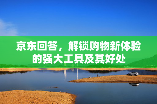 京东回答，解锁购物新体验的强大工具及其好处