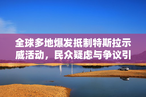 全球多地爆发抵制特斯拉示威活动，民众疑虑与争议引爆