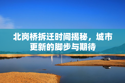 北岗桥拆迁时间揭秘，城市更新的脚步与期待