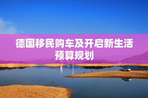 德国移民购车及开启新生活预算规划