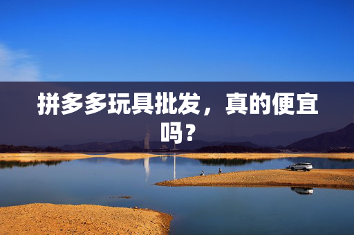 拼多多玩具批发，真的便宜吗？