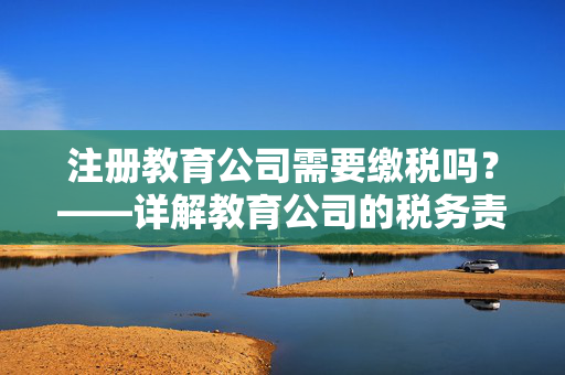 注册教育公司需要缴税吗？——详解教育公司的税务责任