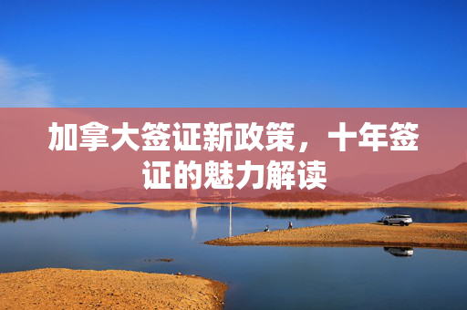 加拿大签证新政策，十年签证的魅力解读