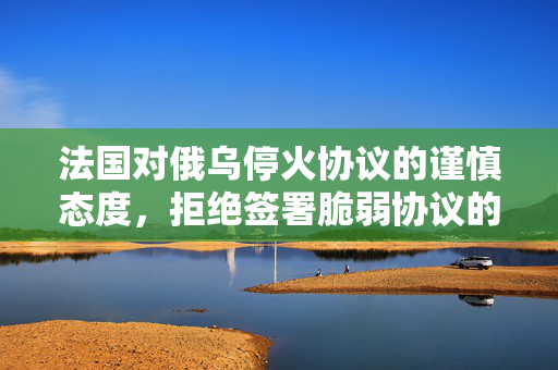法国对俄乌停火协议的谨慎态度，拒绝签署脆弱协议的立场