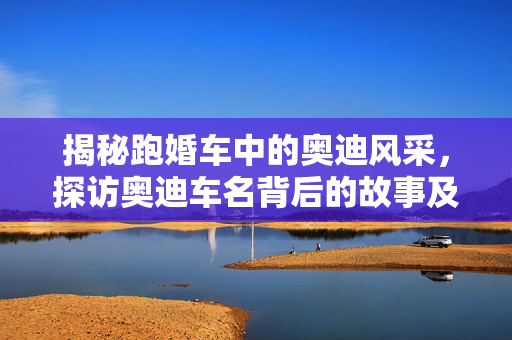 揭秘跑婚车中的奥迪风采，探访奥迪车名背后的故事及跑婚车常用的奥迪车型名称