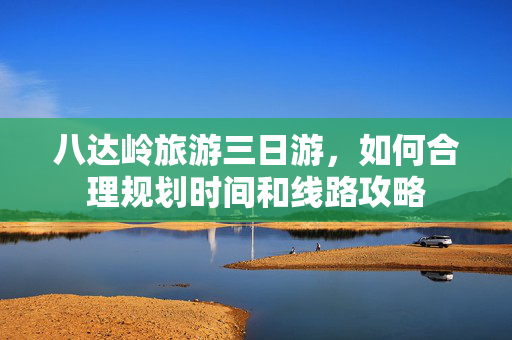 八达岭旅游三日游，如何合理规划时间和线路攻略