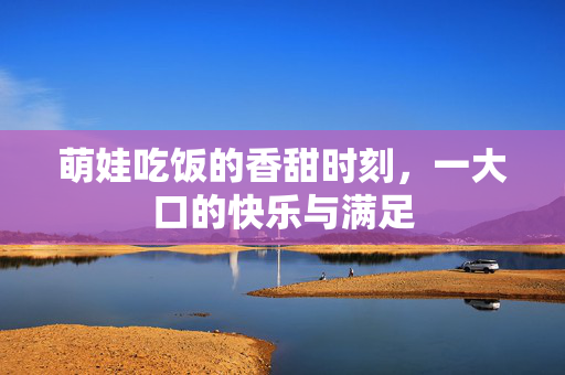 萌娃吃饭的香甜时刻，一大口的快乐与满足
