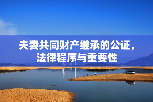 夫妻共同财产继承的公证，法律程序与重要性