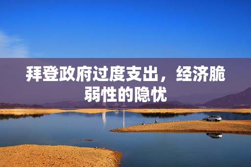 拜登政府过度支出，经济脆弱性的隐忧