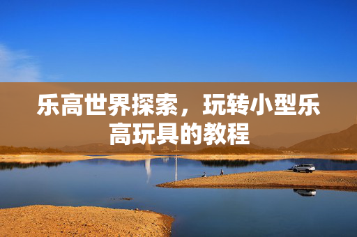 乐高世界探索，玩转小型乐高玩具的教程
