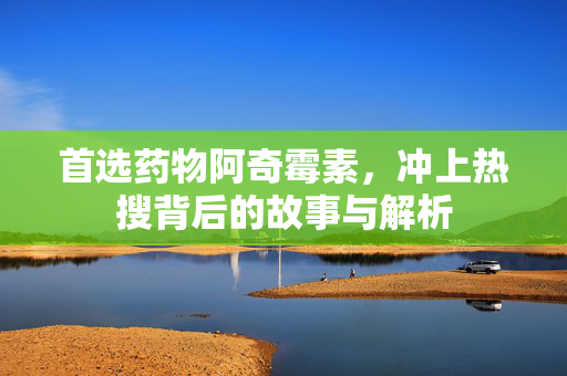 首选药物阿奇霉素，冲上热搜背后的故事与解析