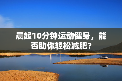 晨起10分钟运动健身，能否助你轻松减肥？