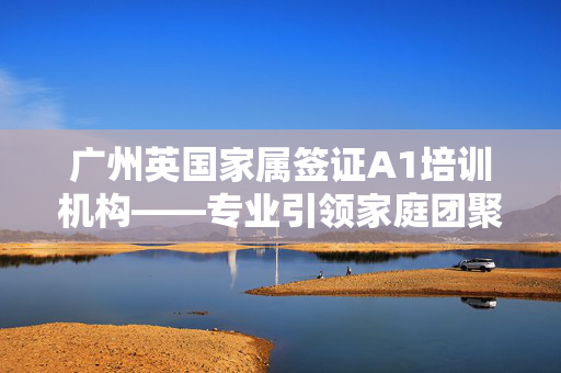 广州英国家属签证A1培训机构——专业引领家庭团聚之路的权威培训机构