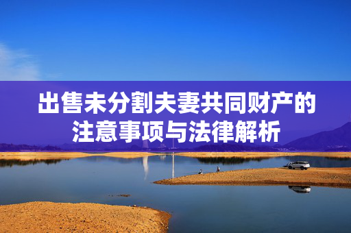 出售未分割夫妻共同财产的注意事项与法律解析