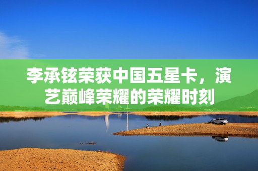 李承铉荣获中国五星卡，演艺巅峰荣耀的荣耀时刻