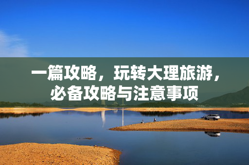一篇攻略，玩转大理旅游，必备攻略与注意事项
