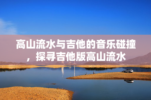 高山流水与吉他的音乐碰撞，探寻吉他版高山流水