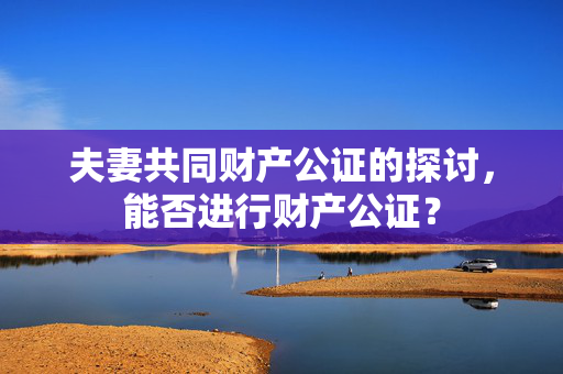 夫妻共同财产公证的探讨，能否进行财产公证？
