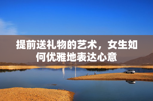 提前送礼物的艺术，女生如何优雅地表达心意