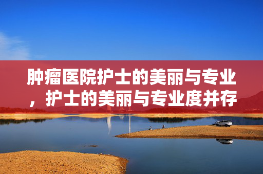 肿瘤医院护士的美丽与专业，护士的美丽与专业度并存