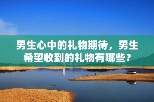 男生心中的礼物期待，男生希望收到的礼物有哪些？