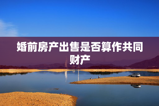 婚前房产出售是否算作共同财产