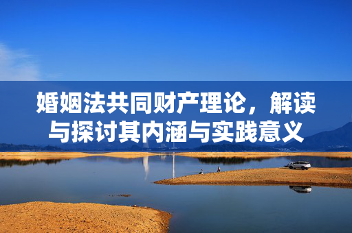 婚姻法共同财产理论，解读与探讨其内涵与实践意义