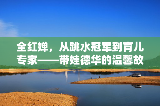 全红婵，从跳水冠军到育儿专家——带娃德华的温馨故事