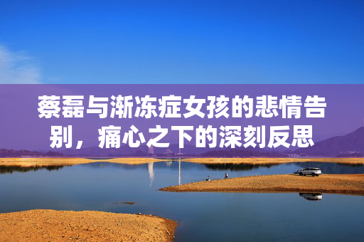 蔡磊与渐冻症女孩的悲情告别，痛心之下的深刻反思