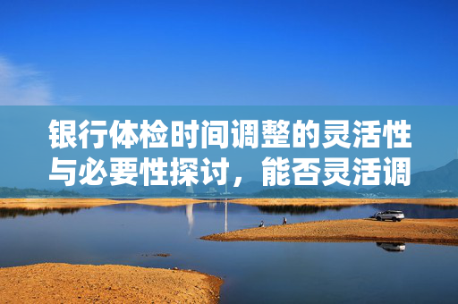 银行体检时间调整的灵活性与必要性探讨，能否灵活调整体检时间？