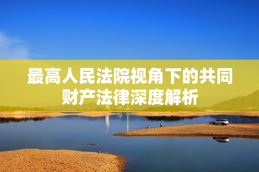 最高人民法院视角下的共同财产法律深度解析
