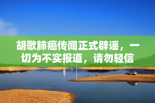胡歌肺癌传闻正式辟谣，一切为不实报道，请勿轻信