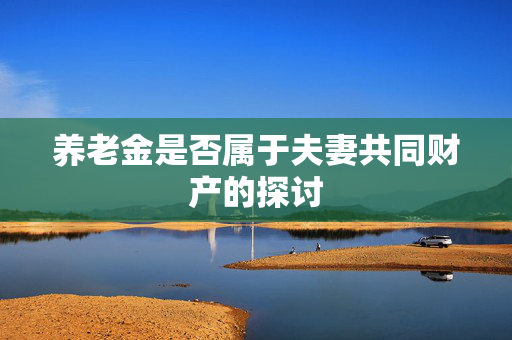 养老金是否属于夫妻共同财产的探讨