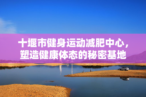 十堰市健身运动减肥中心，塑造健康体态的秘密基地