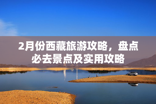 2月份西藏旅游攻略，盘点必去景点及实用攻略