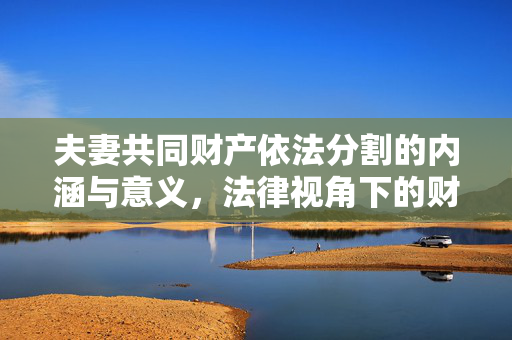夫妻共同财产依法分割的内涵与意义，法律视角下的财产分割解析