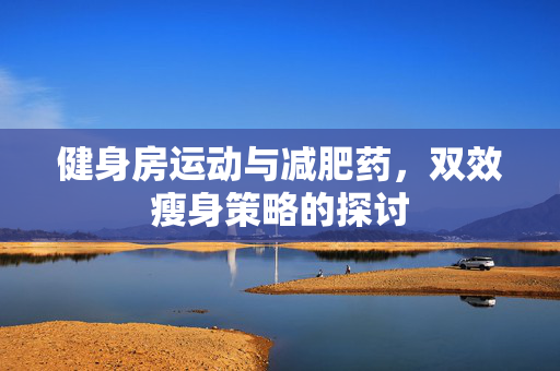 健身房运动与减肥药，双效瘦身策略的探讨