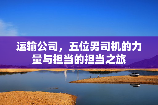 运输公司，五位男司机的力量与担当的担当之旅