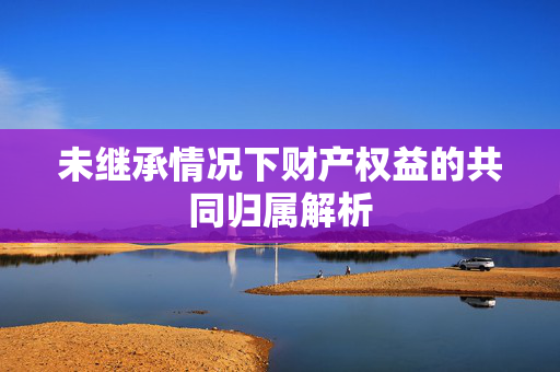未继承情况下财产权益的共同归属解析