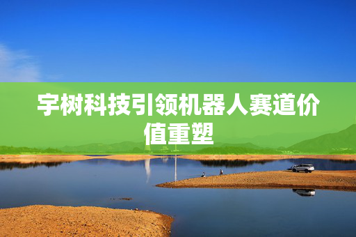 宇树科技引领机器人赛道价值重塑