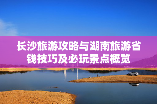 长沙旅游攻略与湖南旅游省钱技巧及必玩景点概览