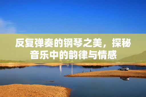 反复弹奏的钢琴之美，探秘音乐中的韵律与情感