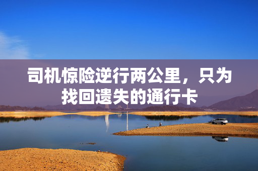 司机惊险逆行两公里，只为找回遗失的通行卡