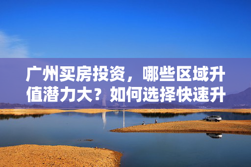 广州买房投资，哪些区域升值潜力大？如何选择快速升值的购房地点？