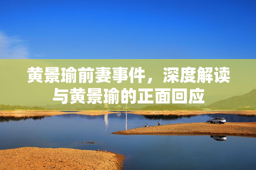 黄景瑜前妻事件，深度解读与黄景瑜的正面回应
