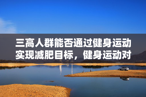 三高人群能否通过健身运动实现减肥目标，健身运动对三高人群减肥的影响