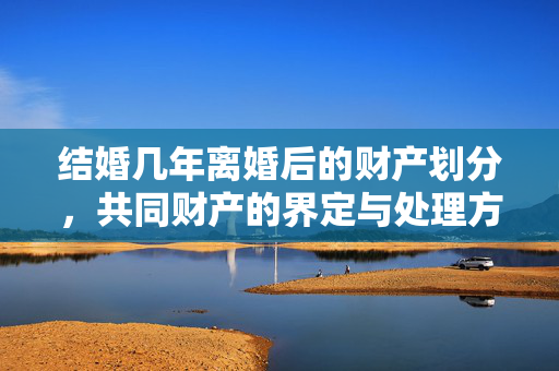 结婚几年离婚后的财产划分，共同财产的界定与处理方式探讨