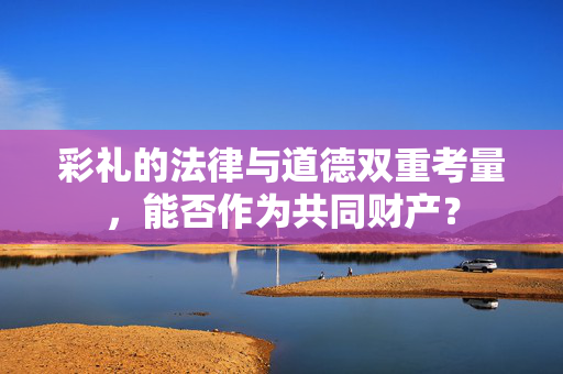 彩礼的法律与道德双重考量，能否作为共同财产？