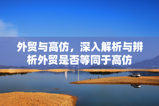 外贸与高仿，深入解析与辨析外贸是否等同于高仿