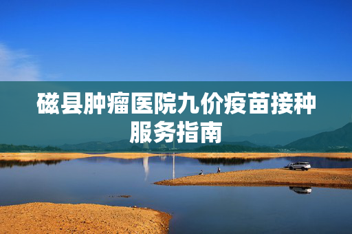 磁县肿瘤医院九价疫苗接种服务指南